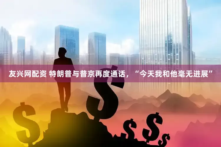 友兴网配资 特朗普与普京再度通话，“今天我和他毫无进展”