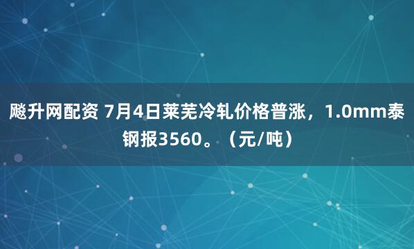 飚升网配资 7月4日莱芜冷轧价格普涨，1.0mm泰钢报3560。（元/吨）