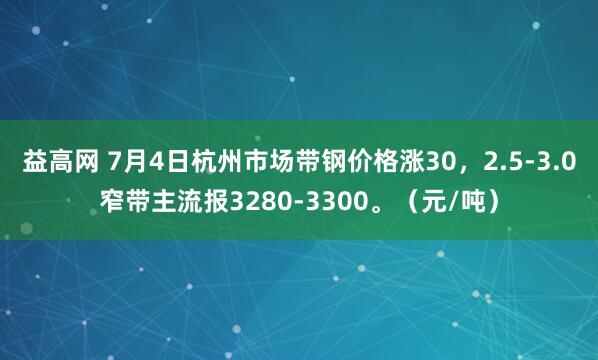 益高网 7月4日杭州市场带钢价格涨30，2.5-3.0窄带主流报3280-3300。（元/吨）