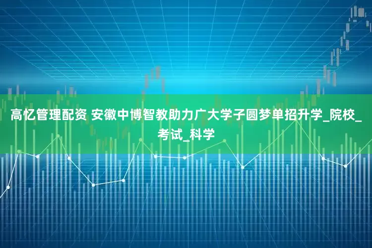 高忆管理配资 安徽中博智教助力广大学子圆梦单招升学_院校_考试_科学