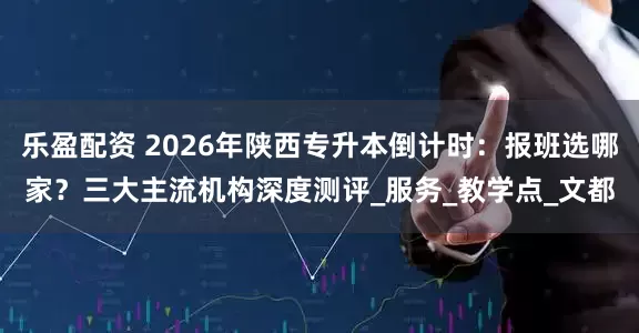乐盈配资 2026年陕西专升本倒计时：报班选哪家？三大主流机构深度测评_服务_教学点_文都