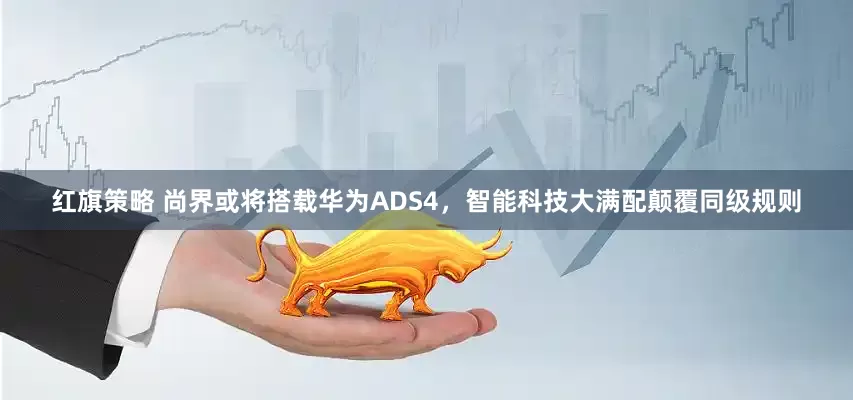 红旗策略 尚界或将搭载华为ADS4，智能科技大满配颠覆同级规则