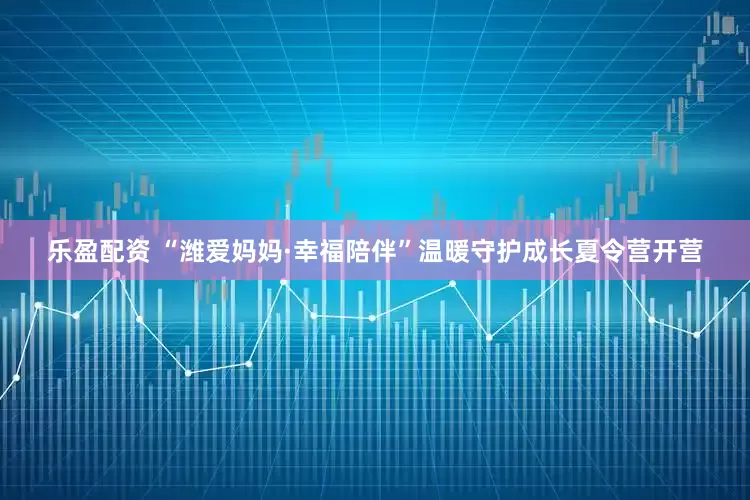 乐盈配资 “潍爱妈妈·幸福陪伴”温暖守护成长夏令营开营
