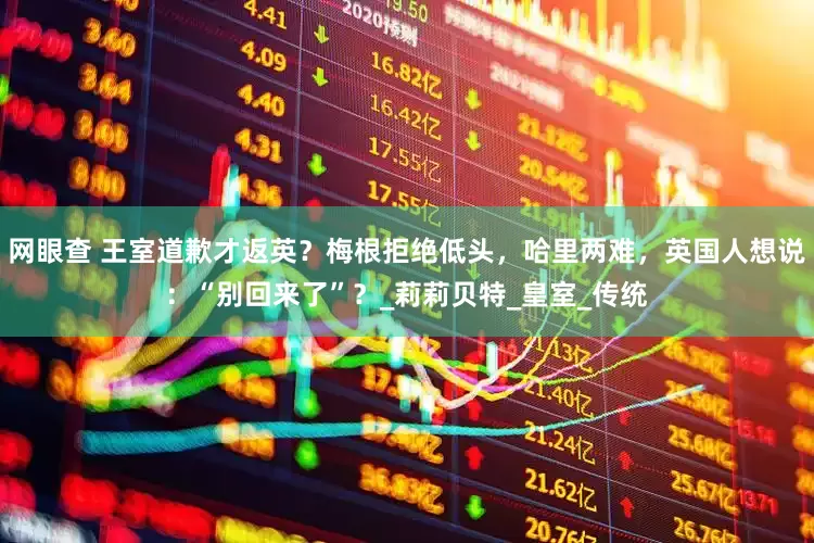 网眼查 王室道歉才返英？梅根拒绝低头，哈里两难，英国人想说：“别回来了”？_莉莉贝特_皇室_传统