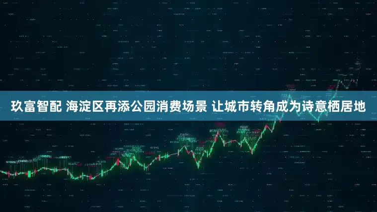 玖富智配 海淀区再添公园消费场景 让城市转角成为诗意栖居地