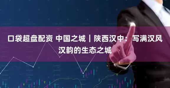 口袋超盘配资 中国之城｜陕西汉中：写满汉风汉韵的生态之城