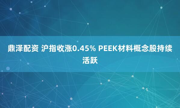 鼎泽配资 沪指收涨0.45% PEEK材料概念股持续活跃