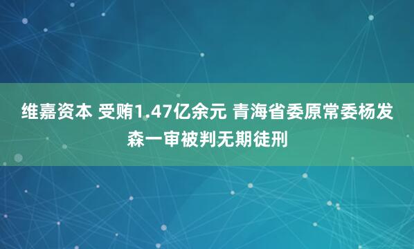 维嘉资本 受贿1.47亿余元 青海省委原常委杨发森一审被判无期徒刑