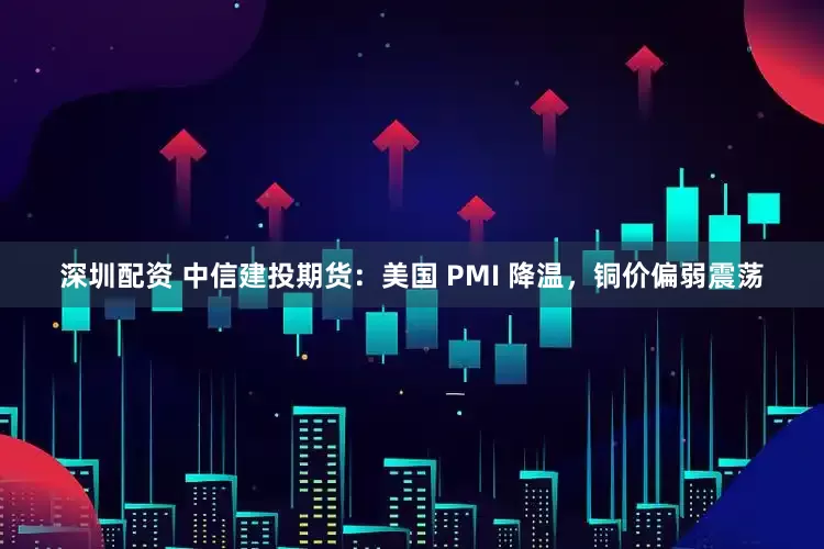 深圳配资 中信建投期货：美国 PMI 降温，铜价偏弱震荡