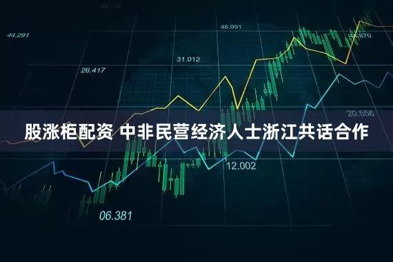 股涨柜配资 中非民营经济人士浙江共话合作