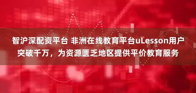 智沪深配资平台 非洲在线教育平台uLesson用户突破千万,为资源匮乏地区提供平价教育服务