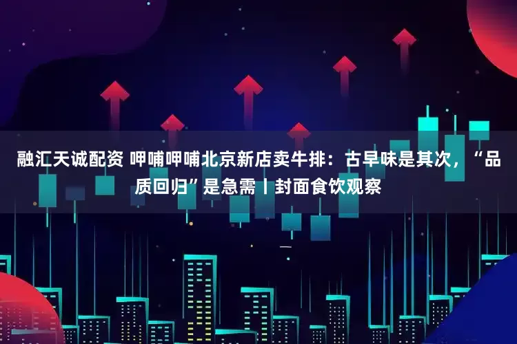 融汇天诚配资 呷哺呷哺北京新店卖牛排:古早味是其次,“品质回归”是急需丨封面食饮观察