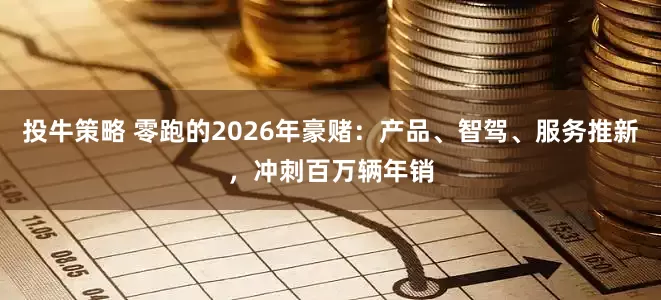 投牛策略 零跑的2026年豪赌:产品、智驾、服务推新,冲刺百万辆年销