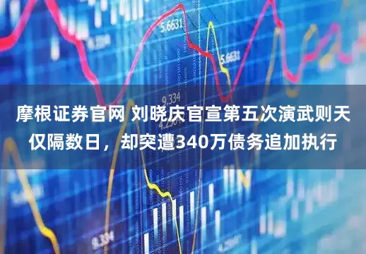 摩根证券官网 刘晓庆官宣第五次演武则天仅隔数日，却突遭340万债务追加执行