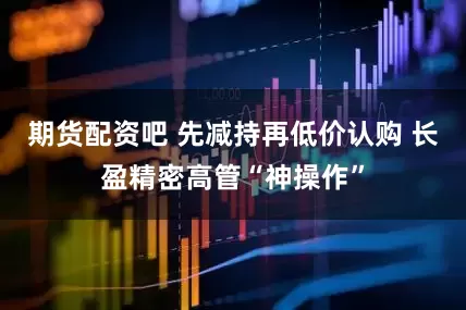 期货配资吧 先减持再低价认购 长盈精密高管“神操作”