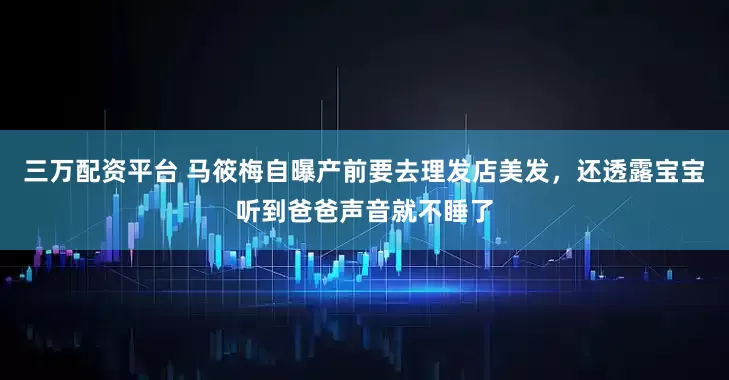 三万配资平台 马筱梅自曝产前要去理发店美发，还透露宝宝听到爸爸声音就不睡了