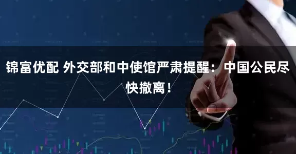 锦富优配 外交部和中使馆严肃提醒：中国公民尽快撤离！