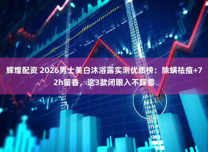 辉煌配资 2026男士美白沐浴露实测优质榜：除螨祛痘+72h留香，这3款闭眼入不踩雷