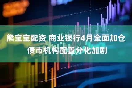 熊宝宝配资 商业银行4月全面加仓 债市机构配置分化加剧